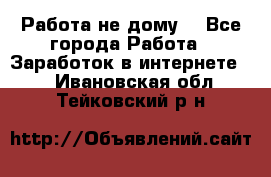 Работа не дому. - Все города Работа » Заработок в интернете   . Ивановская обл.,Тейковский р-н